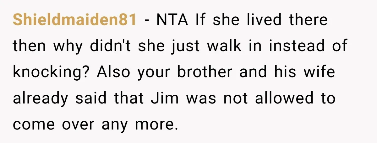 Shieldmaiden81 − NTA If she lived there then why didn't she just walk in instead of knocking? Also your brother and his wife already said that Jim was not allowed...