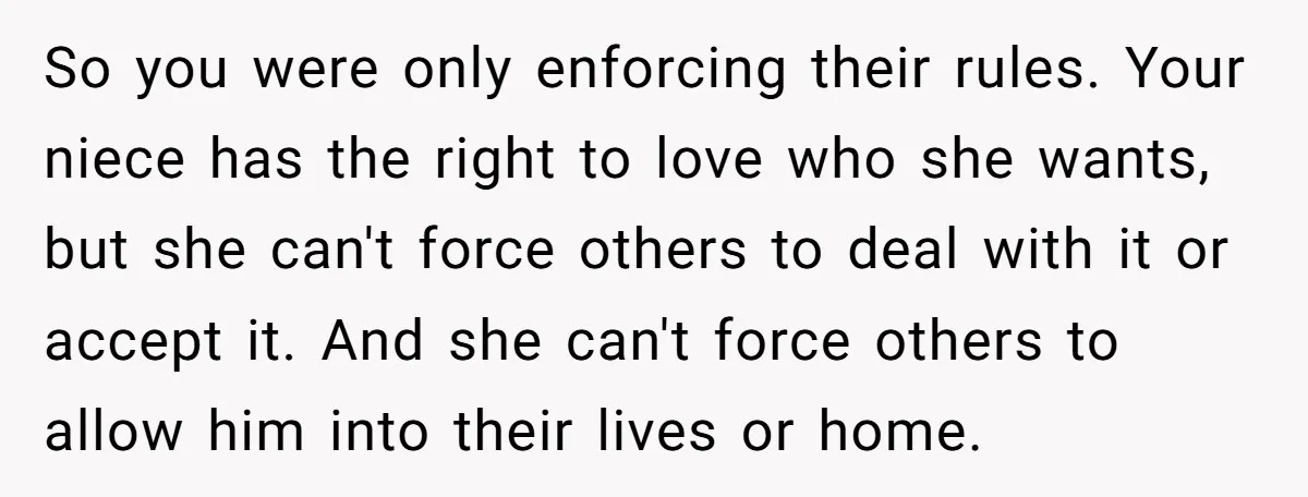 So you were only enforcing their rules. Your niece has the right to love who she wants, but she can't force others to deal with it or accept it. And...