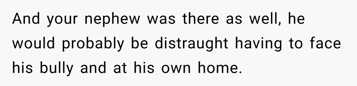 And your nephew was there as well, he would probably be distraught having to face his bully and at his own home.