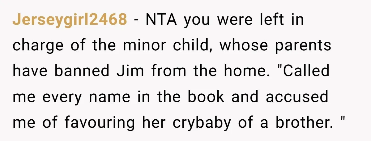 Jerseygirl2468 − NTA you were left in charge of the minor child, whose parents have banned Jim from the home. "Called me every name in the book and accused me...