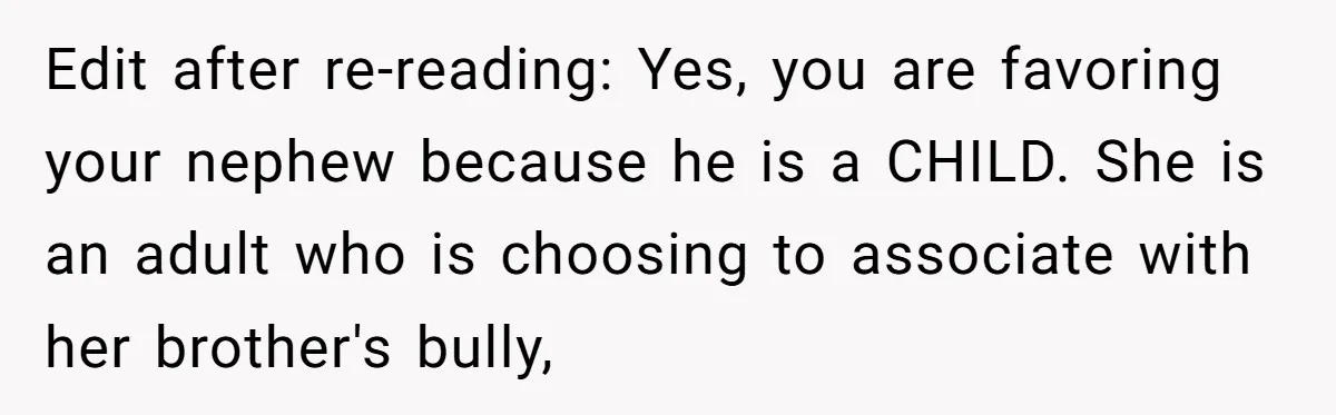 Edit after re-reading: Yes, you are favoring your nephew because he is a CHILD. She is an adult who is choosing to associate with her brother's bully,