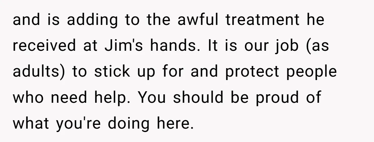 and is adding to the awful treatment he received at Jim's hands. It is our job (as adults) to stick up for and protect people who need help. You should...