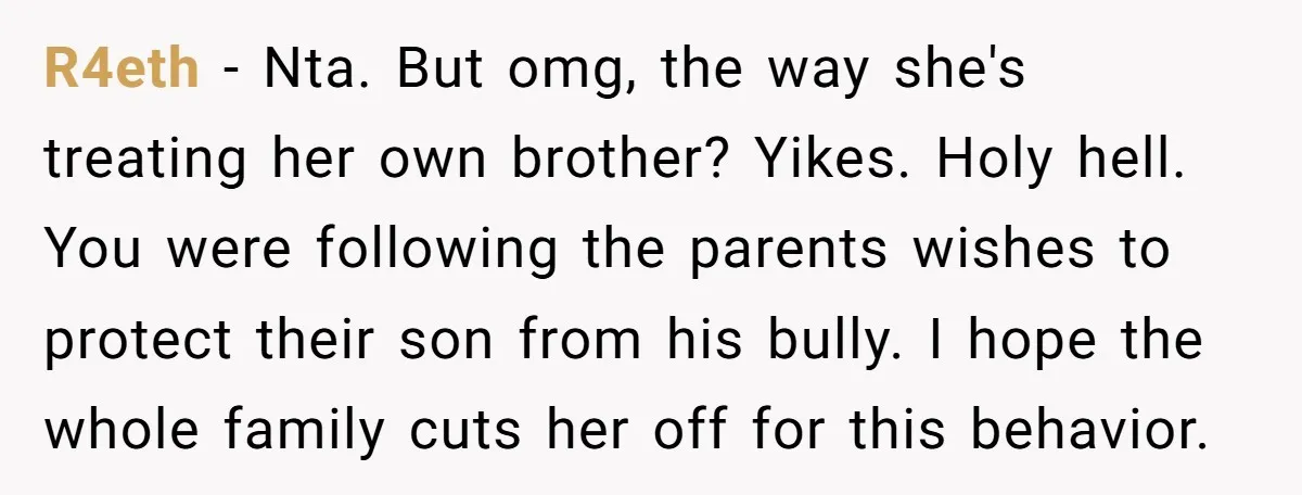 R4eth − Nta. But omg, the way she's treating her own brother? Yikes. Holy hell. You were following the parents wishes to protect their son from his bully. I hope...
