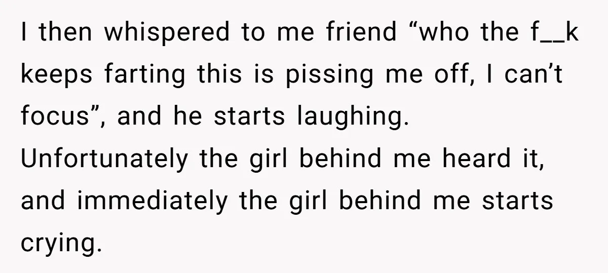 I then whispered to me friend “who the f__k keeps farting this is pissing me off, I can’t focus”, and he starts laughing. Unfortunately the girl behind me heard it,...