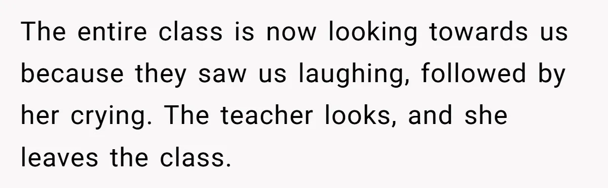 The entire class is now looking towards us because they saw us laughing, followed by her crying. The teacher looks, and she leaves the class.