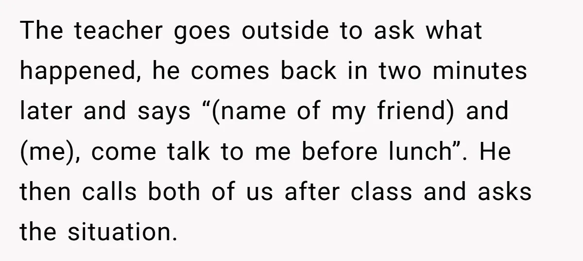The teacher goes outside to ask what happened, he comes back in two minutes later and says “(name of my friend) and (me), come talk to me before lunch”. He...