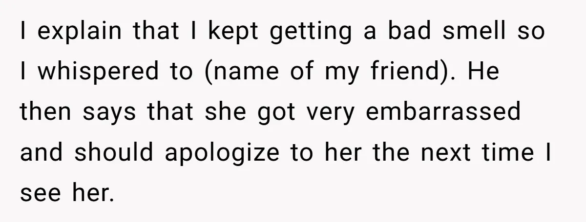 I explain that I kept getting a bad smell so I whispered to (name of my friend). He then says that she got very embarrassed and should apologize to her...