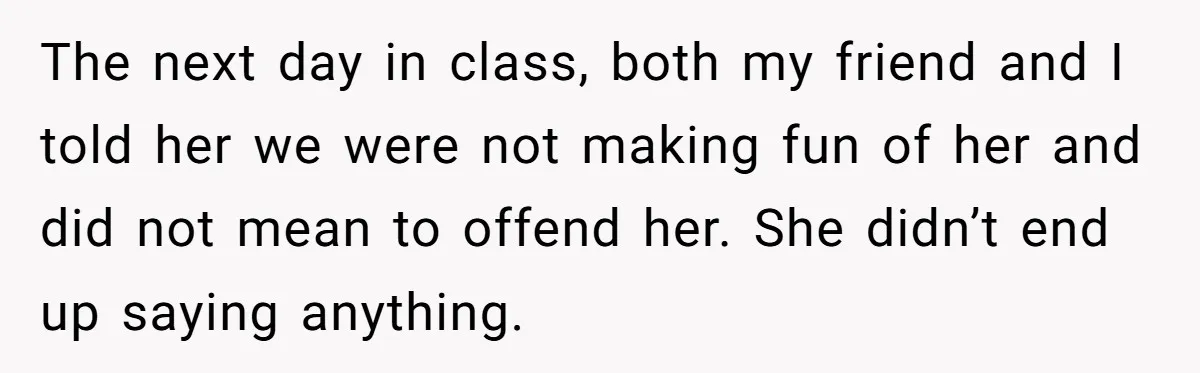 The next day in class, both my friend and I told her we were not making fun of her and did not mean to offend her. She didn’t end up...