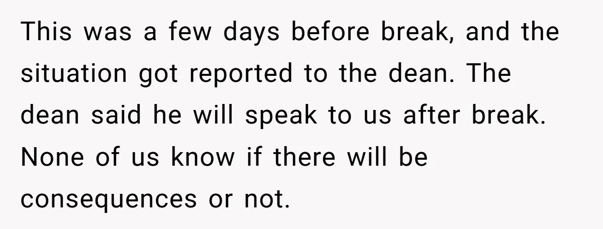 This was a few days before break, and the situation got reported to the dean. The dean said he will speak to us after break. None of us know if...