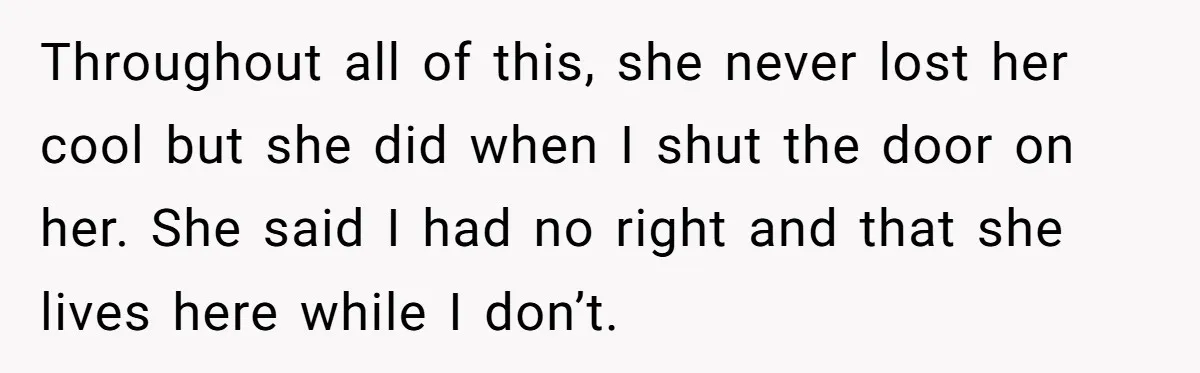 Throughout all of this, she never lost her cool but she did when I shut the door on her. She said I had no right and that she lives here...
