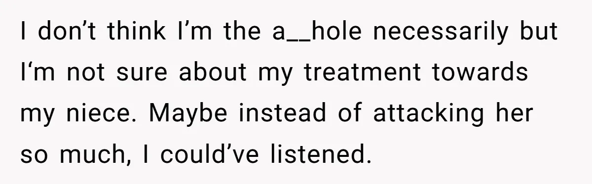 I don’t think I’m the a__hole necessarily but I‘m not sure about my treatment towards my niece. Maybe instead of attacking her so much, I could’ve listened.