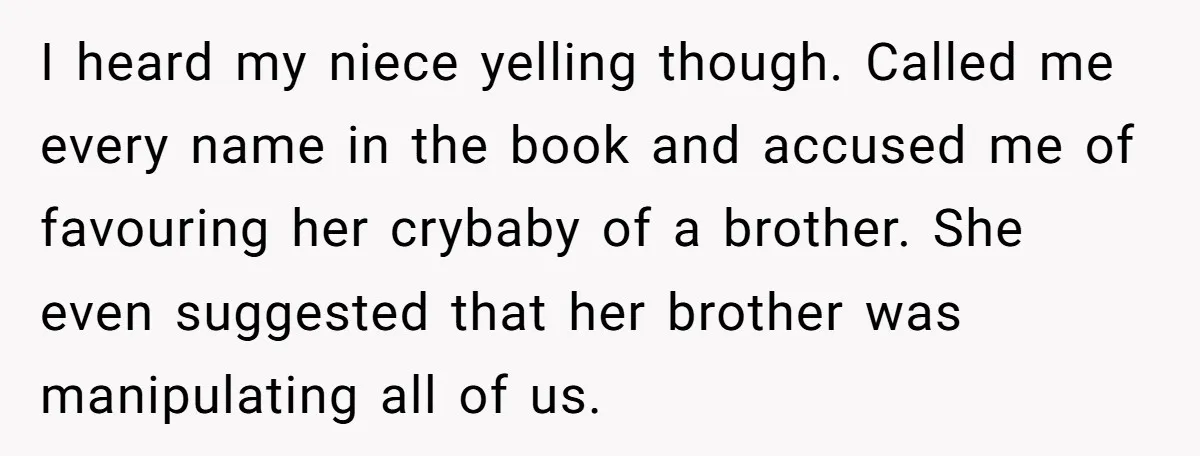 I heard my niece yelling though. Called me every name in the book and accused me of favouring her crybaby of a brother. She even suggested that her brother was...