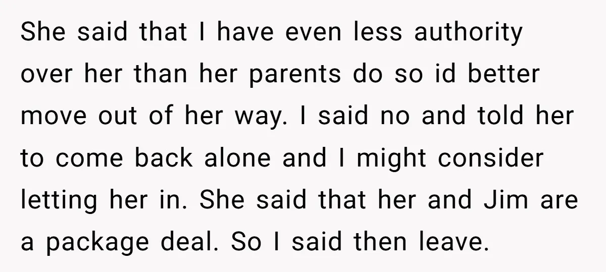 She said that I have even less authority over her than her parents do so id better move out of her way. I said no and told her to come...
