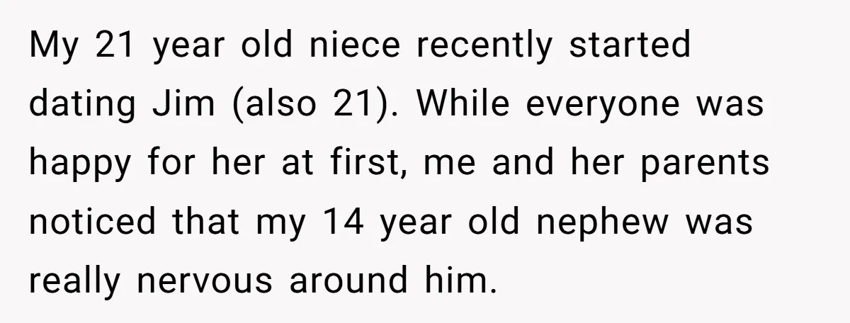 My 21 year old niece recently started dating Jim (also 21). While everyone was happy for her at first, me and her parents noticed that my 14 year old nephew...