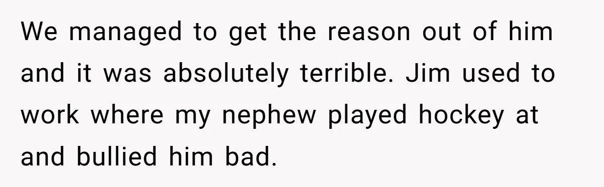 We managed to get the reason out of him and it was absolutely terrible. Jim used to work where my nephew played hockey at and bullied him bad.