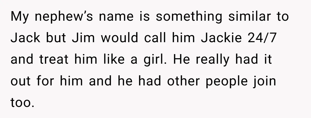My nephew’s name is something similar to Jack but Jim would call him Jackie 24/7 and treat him like a girl. He really had it out for him and he...
