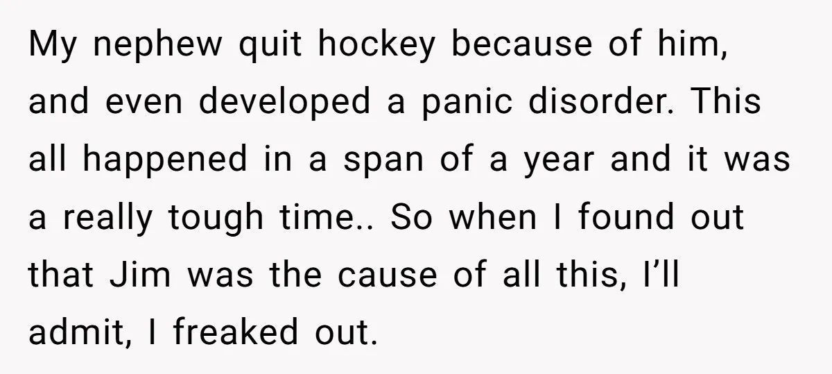 My nephew quit hockey because of him, and even developed a panic disorder. This all happened in a span of a year and it was a really tough time.. So...