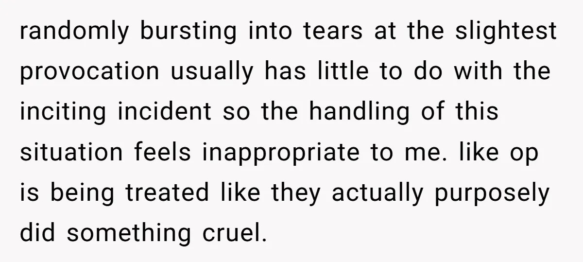 randomly bursting into tears at the slightest provocation usually has little to do with the inciting incident so the handling of this situation feels inappropriate to me. like op is...