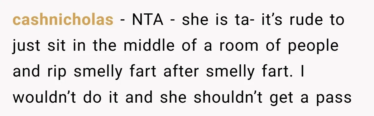 cashnicholas − NTA - she is ta- it’s rude to just sit in the middle of a room of people and rip smelly fart after smelly fart. I wouldn’t do...