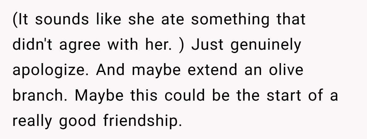 (It sounds like she ate something that didn't agree with her. ) Just genuinely apologize. And maybe extend an olive branch. Maybe this could be the start of a really...