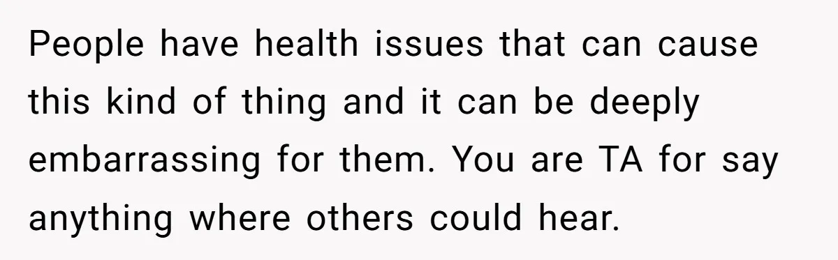 People have health issues that can cause this kind of thing and it can be deeply embarrassing for them. You are TA for say anything where others could hear.