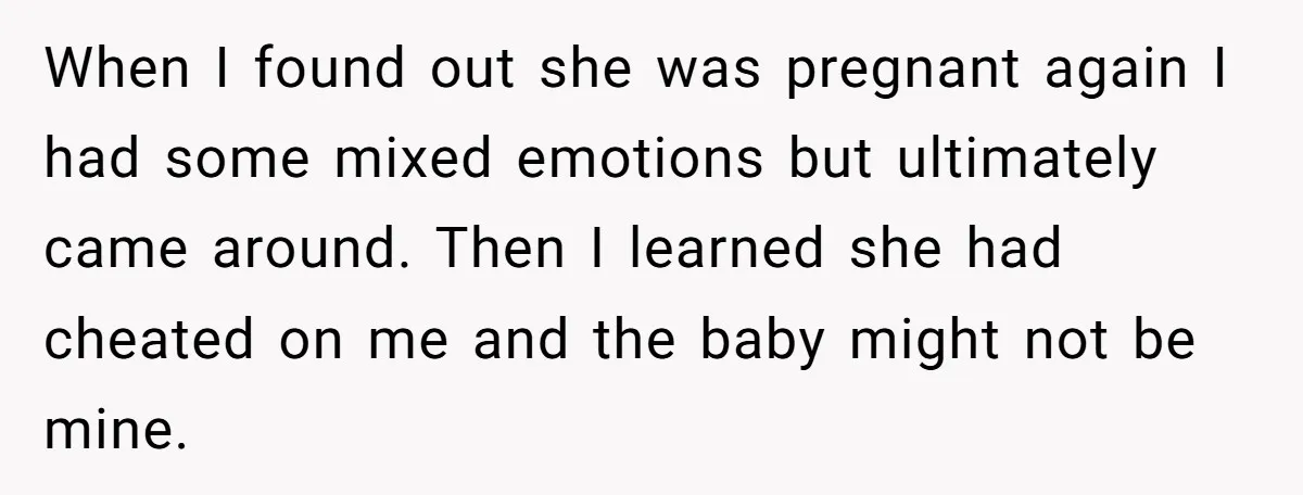 When I found out she was pregnant again I had some mixed emotions but ultimately came around. Then I learned she had cheated on me and the baby might not...