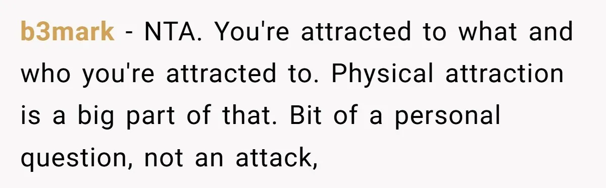 b3mark − NTA. You're attracted to what and who you're attracted to. Physical attraction is a big part of that. Bit of a personal question, not an attack,