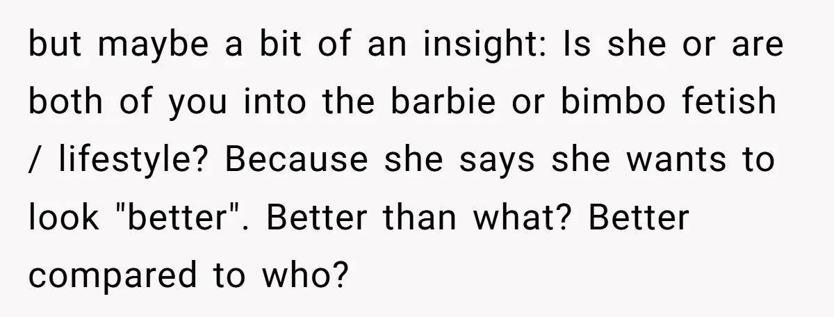 but maybe a bit of an insight: Is she or are both of you into the barbie or bimbo fetish / lifestyle? Because she says she wants to look "better"....