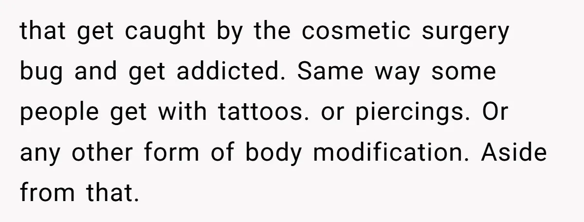 that get caught by the cosmetic surgery bug and get addicted. Same way some people get with tattoos. or piercings. Or any other form of body modification. Aside from that.