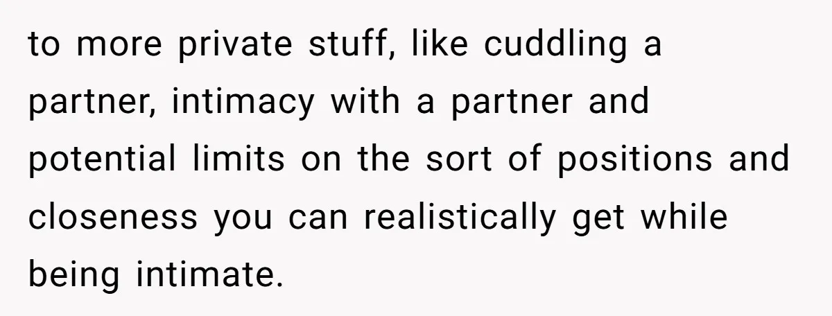 to more private stuff, like cuddling a partner, intimacy with a partner and potential limits on the sort of positions and closeness you can realistically get while being intimate.