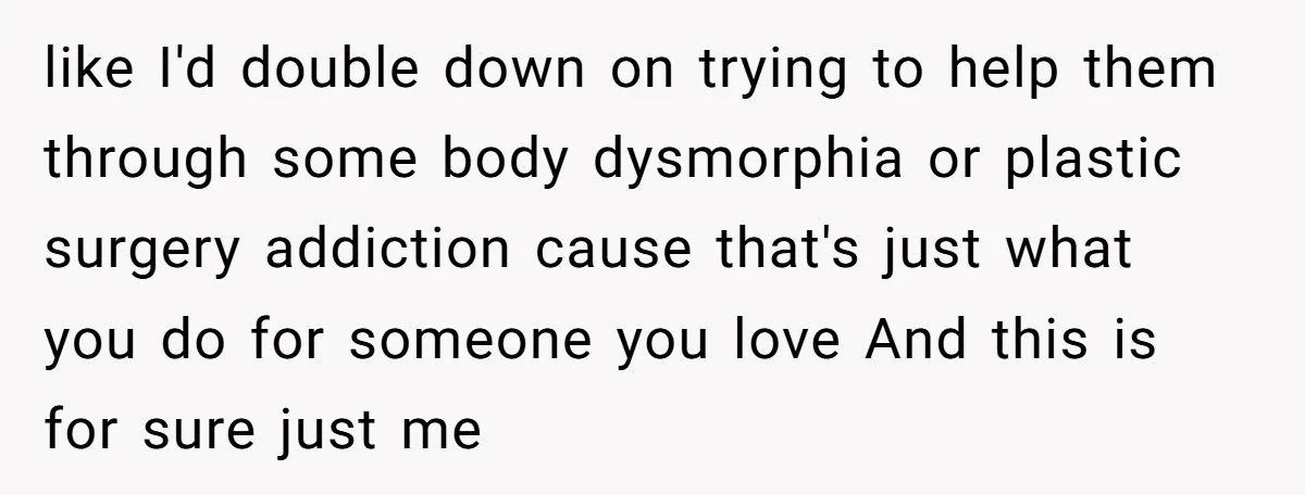 like I'd double down on trying to help them through some body dysmorphia or plastic surgery addiction cause that's just what you do for someone you love And this is...