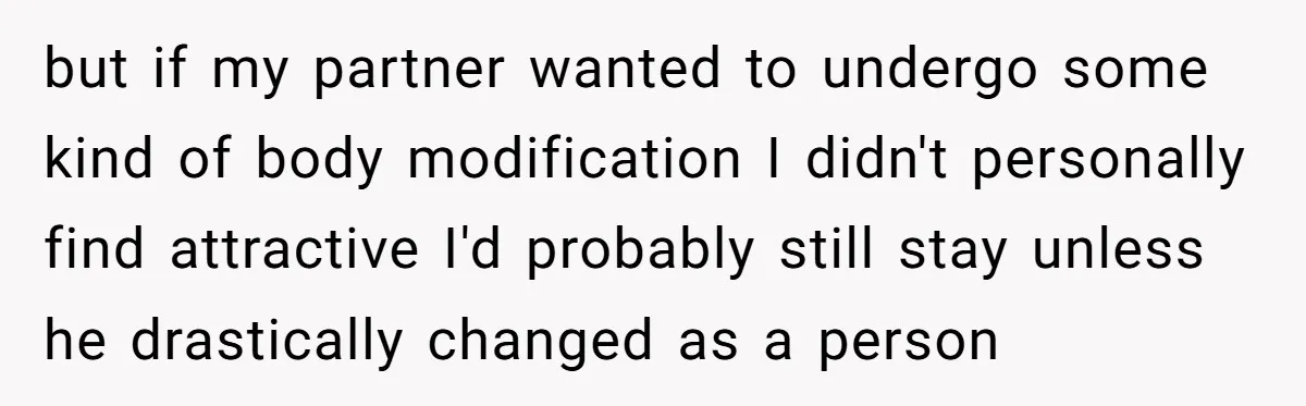 but if my partner wanted to undergo some kind of body modification I didn't personally find attractive I'd probably still stay unless he drastically changed as a person