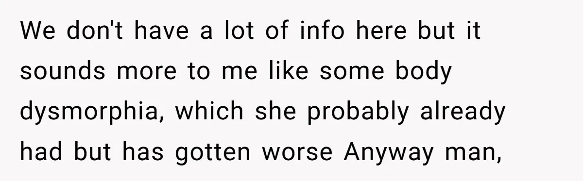 We don't have a lot of info here but it sounds more to me like some body dysmorphia, which she probably already had but has gotten worse Anyway man,