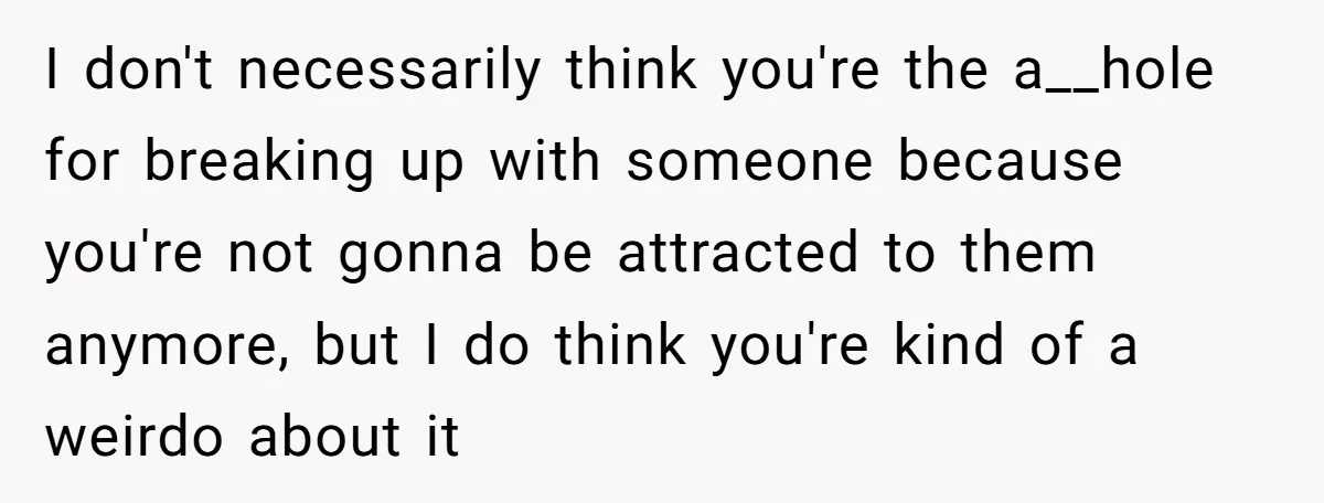 I don't necessarily think you're the a__hole for breaking up with someone because you're not gonna be attracted to them anymore, but I do think you're kind of a weirdo...