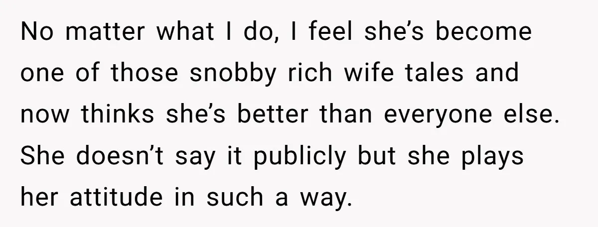 No matter what I do, I feel she’s become one of those snobby rich wife tales and now thinks she’s better than everyone else. She doesn’t say it publicly but...