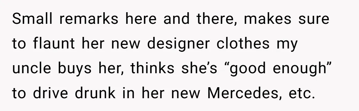 Small remarks here and there, makes sure to flaunt her new designer clothes my uncle buys her, thinks she’s “good enough” to drive drunk in her new Mercedes, etc.