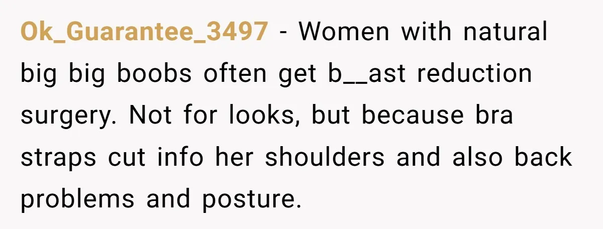 Ok_Guarantee_3497 − Women with natural big big boobs often get b__ast reduction surgery. Not for looks, but because bra straps cut info her shoulders and also back problems and posture.