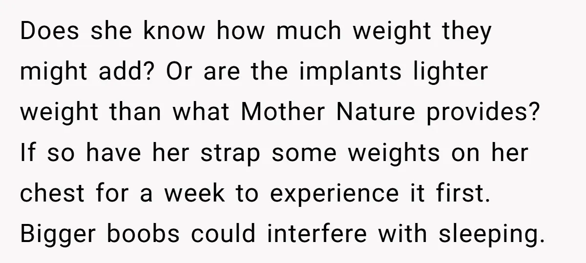 Does she know how much weight they might add? Or are the implants lighter weight than what Mother Nature provides? If so have her strap some weights on her chest...