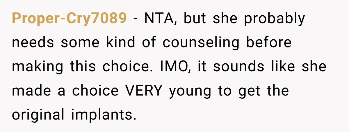 Proper-Cry7089 − NTA, but she probably needs some kind of counseling before making this choice. IMO, it sounds like she made a choice VERY young to get the original implants.