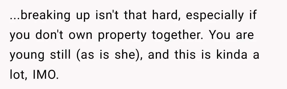 ...breaking up isn't that hard, especially if you don't own property together. You are young still (as is she), and this is kinda a lot, IMO.