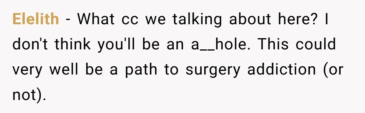 Elelith − What cc we talking about here? I don't think you'll be an a__hole. This could very well be a path to surgery addiction (or not).
