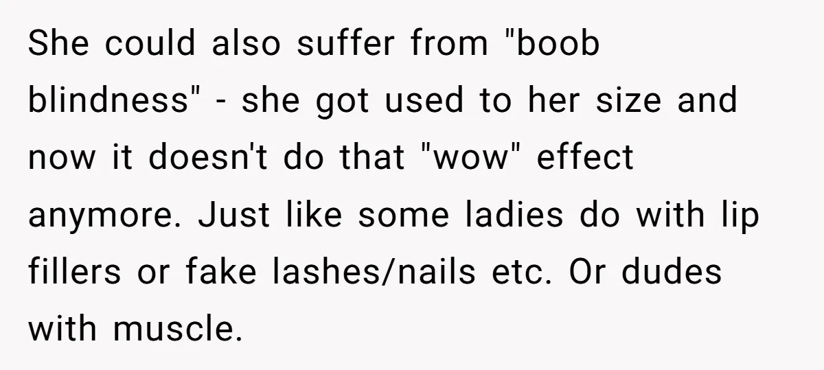 She could also suffer from "boob blindness" - she got used to her size and now it doesn't do that "wow" effect anymore. Just like some ladies do with lip...