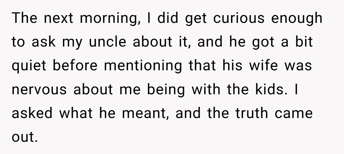The next morning, I did get curious enough to ask my uncle about it, and he got a bit quiet before mentioning that his wife was nervous about me being...