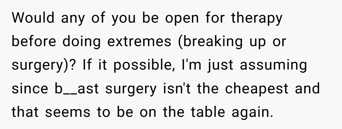 Would any of you be open for therapy before doing extremes (breaking up or surgery)? If it possible, I'm just assuming since b__ast surgery isn't the cheapest and that seems...