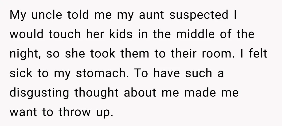 My uncle told me my aunt suspected I would touch her kids in the middle of the night, so she took them to their room. I felt sick to my...