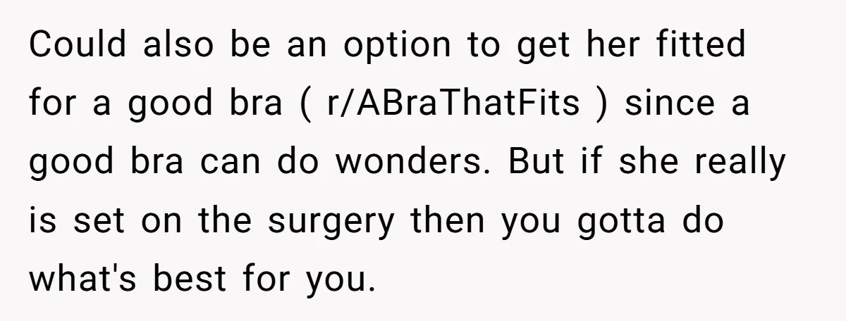 Could also be an option to get her fitted for a good bra ( r/ABraThatFits ) since a good bra can do wonders. But if she really is set on...