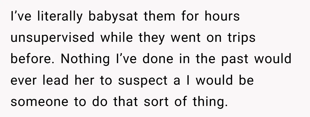 I’ve literally babysat them for hours unsupervised while they went on trips before. Nothing I’ve done in the past would ever lead her to suspect a I would be someone...