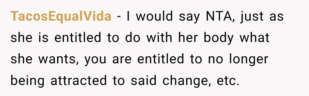 TacosEqualVida − I would say NTA, just as she is entitled to do with her body what she wants, you are entitled to no longer being attracted to said change,...