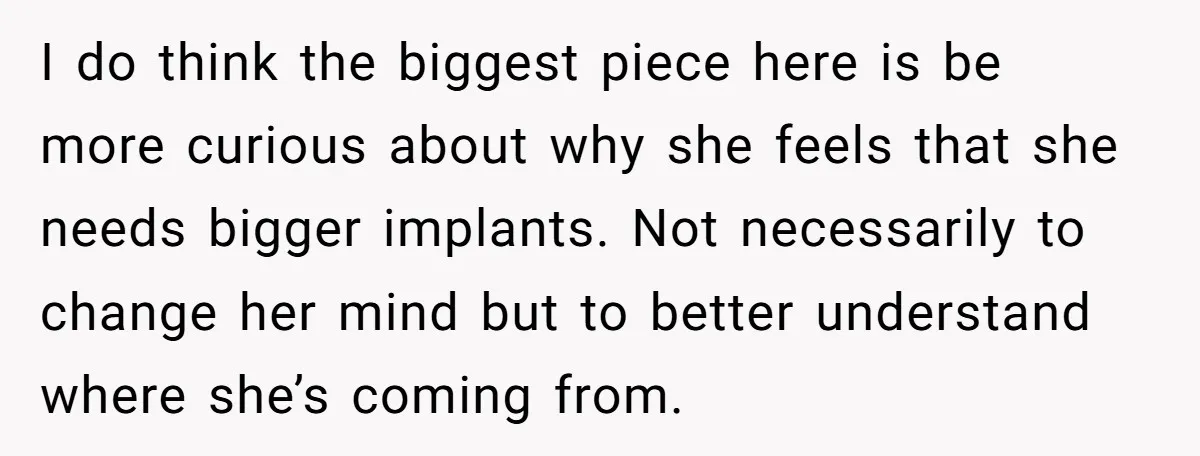 I do think the biggest piece here is be more curious about why she feels that she needs bigger implants. Not necessarily to change her mind but to better understand...