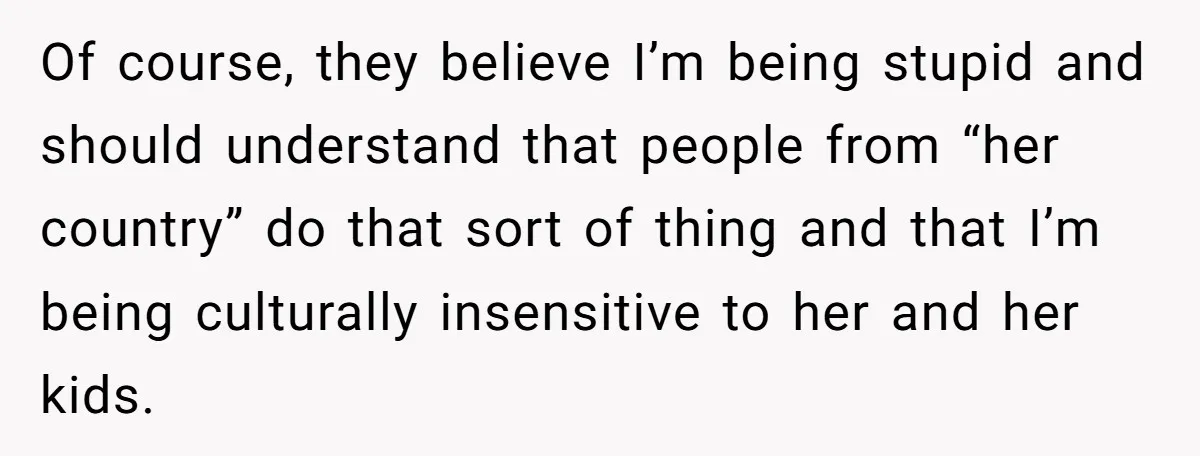 Of course, they believe I’m being stupid and should understand that people from “her country” do that sort of thing and that I’m being culturally insensitive to her and her...